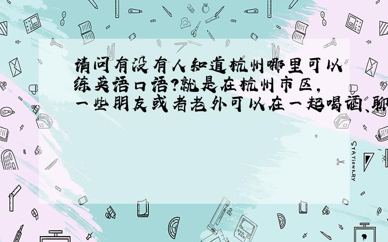 请问有没有人知道杭州哪里可以练英语口语?就是在杭州市区,一些朋友或者老外可以在一起喝酒、聊天或者是英语吧一样的地方,知道的大仙告诉我一下