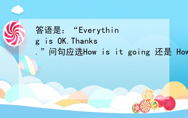 答语是：“Everything is OK.Thanks.”问句应选How is it going 还是 How are you