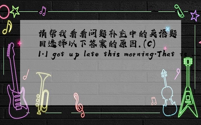 请帮我看看问题补充中的英语题目选择以下答案的原因,(C)1.I got up late this morning.That is _____ I was late for school.A.because B.so C.why D.but(A)2._________useful advice Qu Yuan gave the king in his country!A.What B.What an C