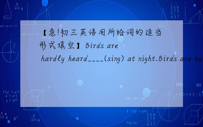 【急!初三英语用所给词的适当形式填空】Birds are hardly heard____(sing) at night.Birds are hardly heard______(sing) at night.如果可以解释一下就更好了,