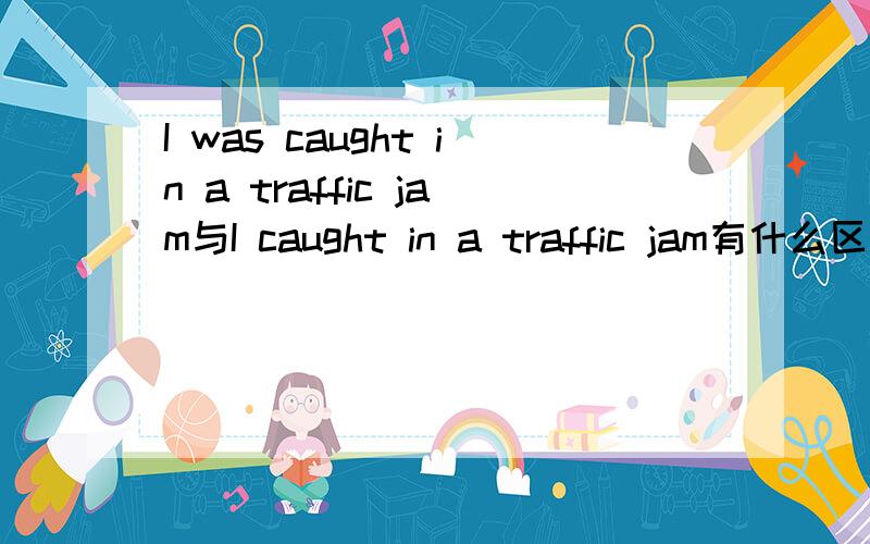 I was caught in a traffic jam与I caught in a traffic jam有什么区别
