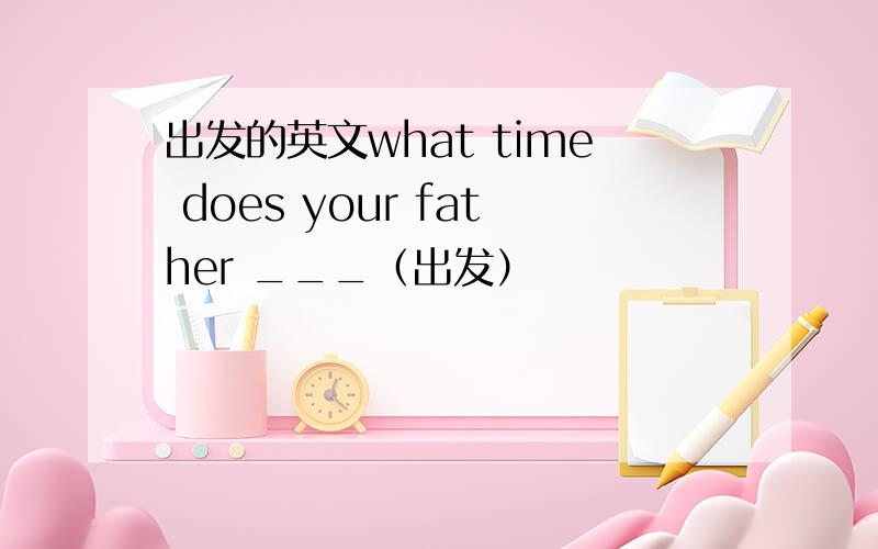 出发的英文what time does your father ___（出发）