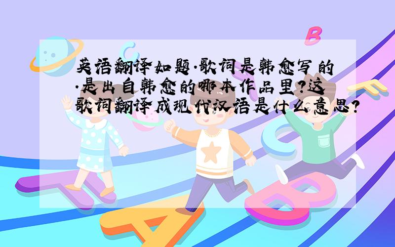 英语翻译如题.歌词是韩愈写的.是出自韩愈的哪本作品里?这歌词翻译成现代汉语是什么意思?
