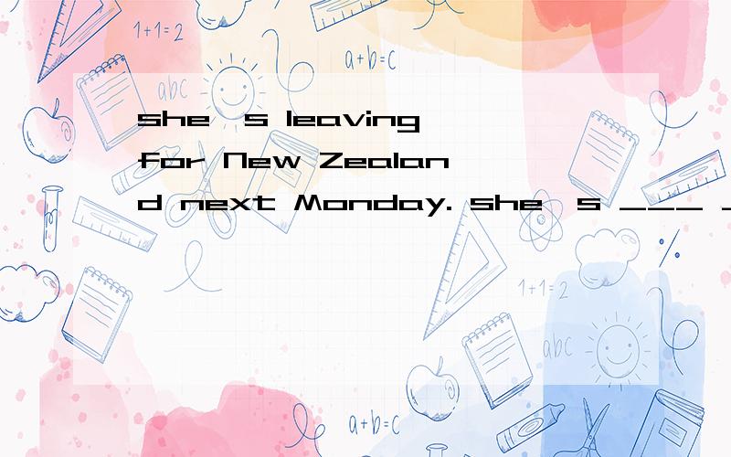 she's leaving for New Zealand next Monday. she's ___ ___ ___ for new zealand next monday