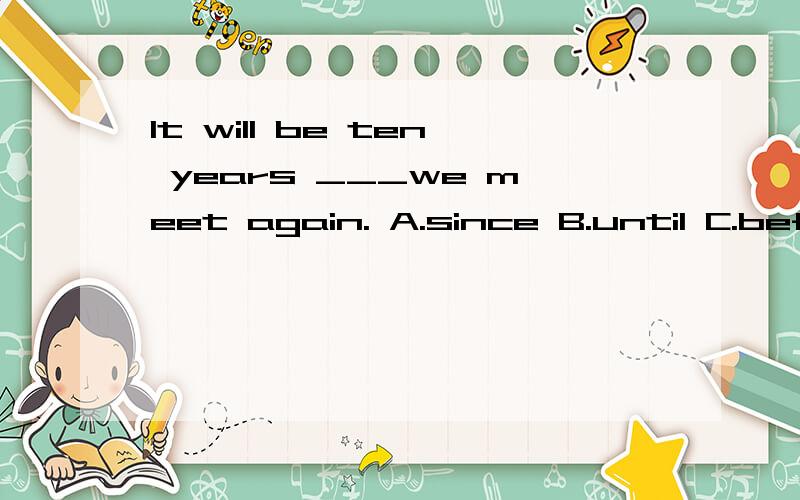It will be ten years ___we meet again. A.since B.until C.before D.when 解释下为什么选C 而不选别的几