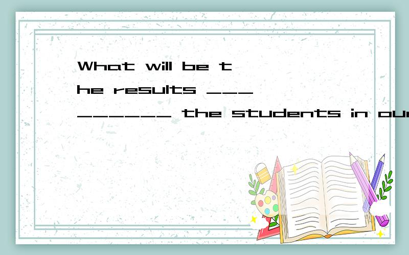 What will be the results _________ the students in our class?A.of B.for