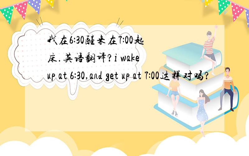 我在6:30醒来在7:00起床.英语翻译?i wake up at 6:30,and get up at 7:00这样对吗?