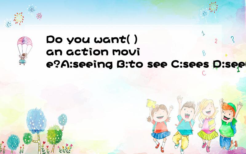 Do you want( )an action movie?A:seeing B:to see C:sees D:seeWhat kind of movies( )he like watching?A:is B:do C:does D:to doMy sister ( )some milk ,some vegetables and some fruit for breakfast.A:wants B:want C:to want D:is want