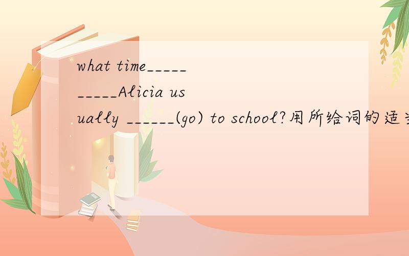 what time__________Alicia usually ______(go) to school?用所给词的适当形式填空,第一个空没有词语,