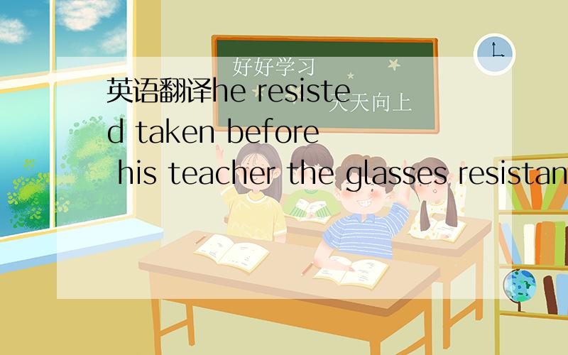 英语翻译he resisted taken before his teacher the glasses resistant heat are popular .