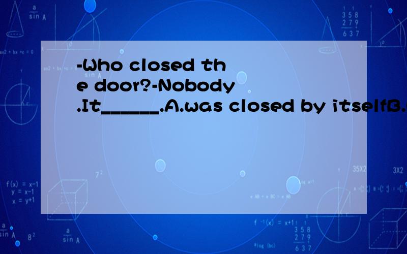 -Who closed the door?-Nobody.It______.A.was closed by itselfB.had closed itselfC.was closed itselfD.closed itself我觉得是A,不是被动语态吗?可是答案为什么是D呢..谁能解释下,