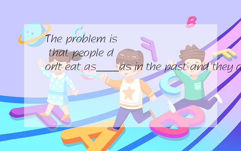 The problem is that people don't eat as____as in the past and they don't take as much ____ as they did.A well exercise B good exercises C much foods D many food怎么翻译?、