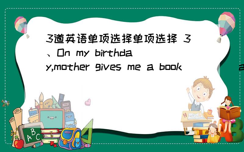 3道英语单项选择单项选择 3、On my birthday,mother gives me a book ____ a birthday present.A,in; B,as; C,by; D,with 4、Here is a photo _______ my family.There are five people _______ my family.A,of in; B,of of; C,for in; D,about of 5、The
