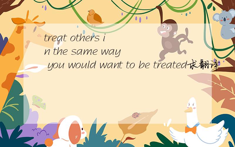 treat others in the same way you would want to be treated求翻译