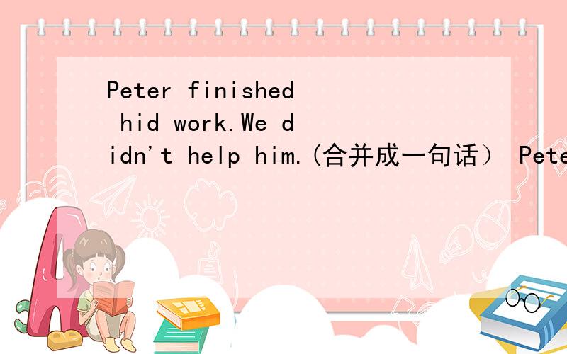 Peter finished hid work.We didn't help him.(合并成一句话） Peter finished his work ____ ____ ____.