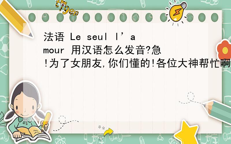 法语 Le seul l’amour 用汉语怎么发音?急!为了女朋友,你们懂的!各位大神帮忙啊!