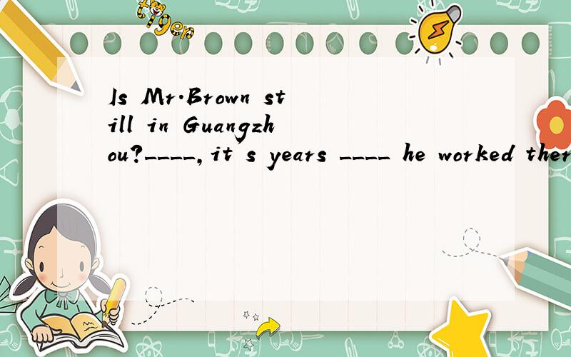 Is Mr.Brown still in Guangzhou?____,it's years ____ he worked there.A No,before B No,sinceC Yes,before D Yes,since 请问这个该选哪个啊