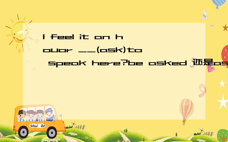 I feel it an houor __(ask)to speak here?be asked 还是asked?