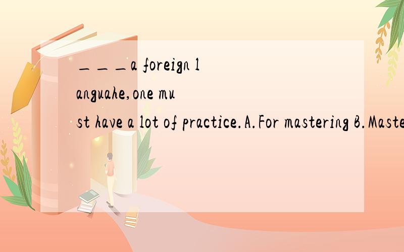 ___a foreign languahe,one must have a lot of practice.A.For mastering B.Mastering C.To master D.Master