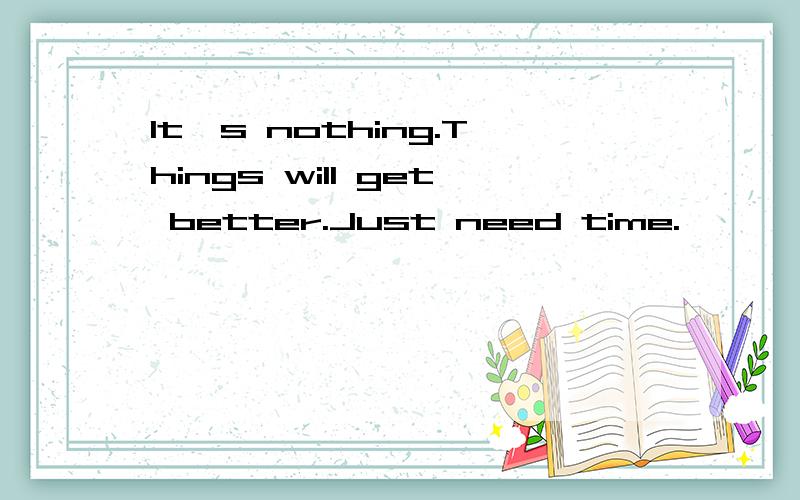 It's nothing.Things will get better.Just need time.