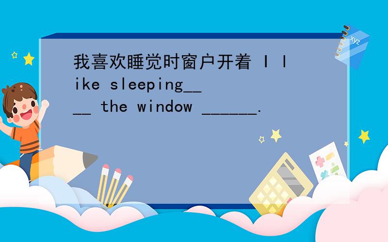 我喜欢睡觉时窗户开着 I like sleeping____ the window ______.