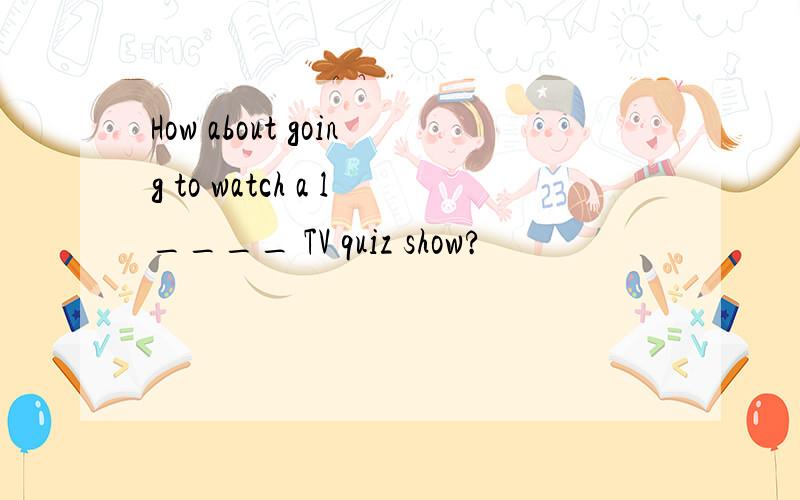 How about going to watch a l____ TV quiz show?
