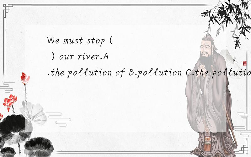 We must stop ( ) our river.A.the pollution of B.pollution C.the pollutions of D.pollutions with选什么,