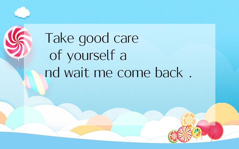 Take good care of yourself and wait me come back .