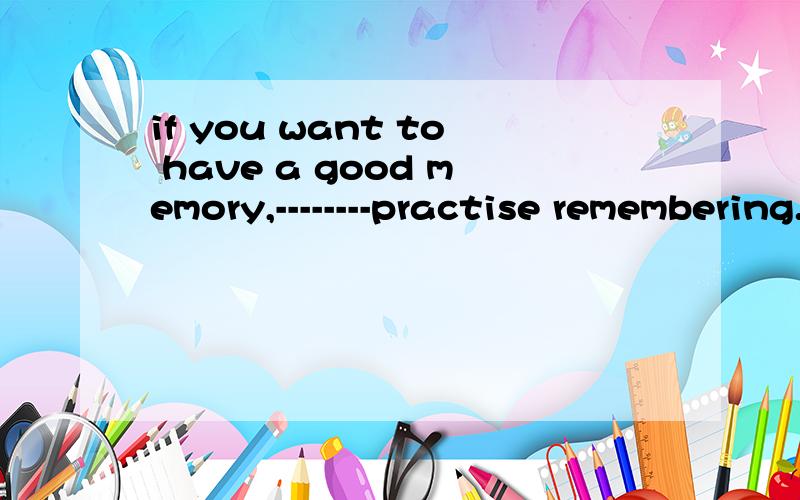 if you want to have a good memory,--------practise remembering.横线填什么ArememberBtryCdoDneed