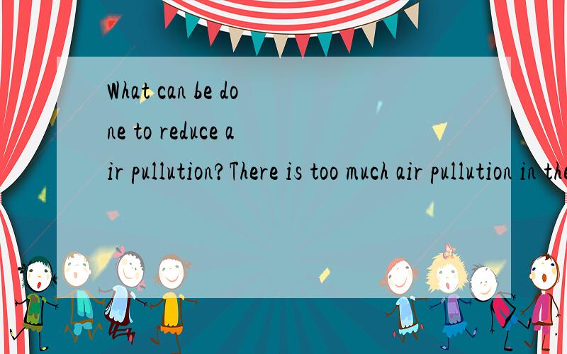 What can be done to reduce air pullution?There is too much air pullution in the world?