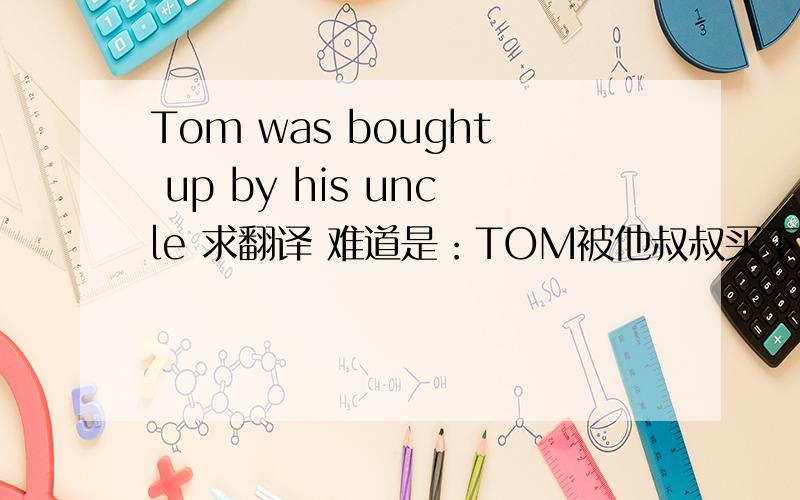 Tom was bought up by his uncle 求翻译 难道是：TOM被他叔叔买下来?
