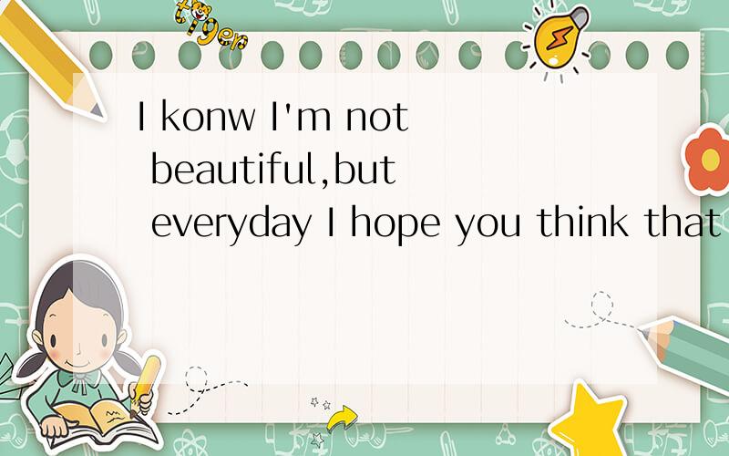 I konw I'm not beautiful,but everyday I hope you think that I am.