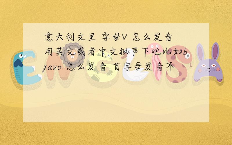 意大利文里 字母V 怎么发音用英文或者中文拟声下吧比如bravo 怎么发音 首字母发音不