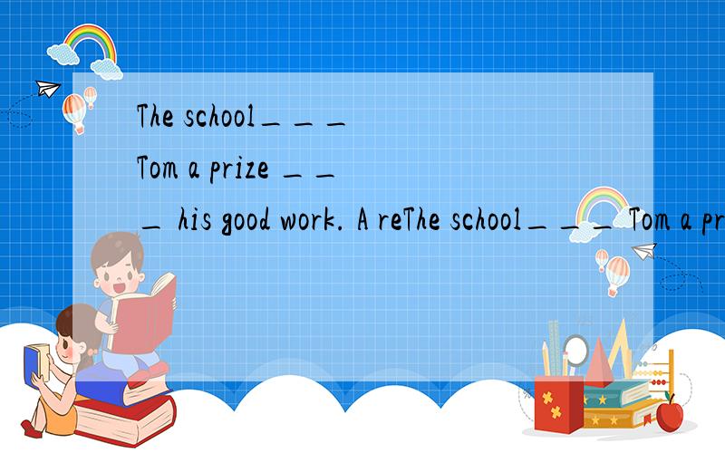 The school___ Tom a prize ___ his good work. A reThe school___ Tom a prize ___ his good work.A rewarded; for  B awarded; to  C rewarded; to  D awarded; for