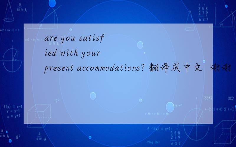 are you satisfied with your present accommodations? 翻译成中文  谢谢