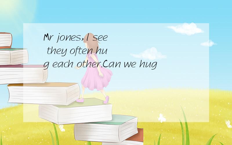 Mr jones,l see they often hug each other.Can we hug