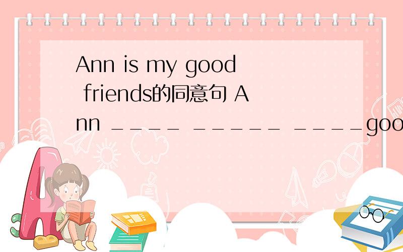 Ann is my good friends的同意句 Ann ____ _____ ____good friends