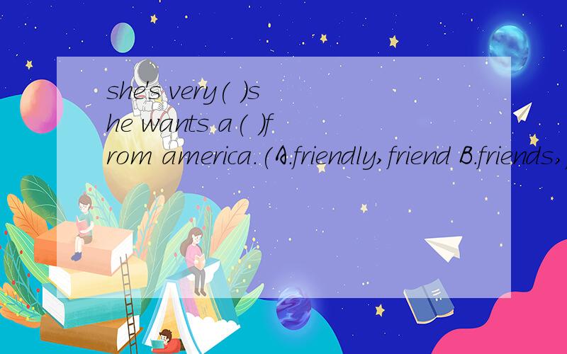 she's very( )she wants a( )from america.(A.friendly,friend B.friends,friendly C.friend,friends)选哪