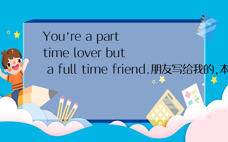 You're a part time lover but a full time friend.朋友写给我的,本人英语不行啊