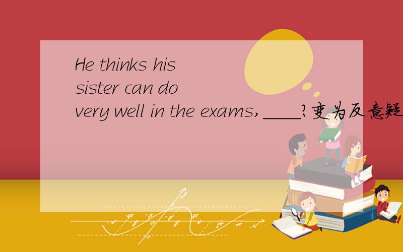 He thinks his sister can do very well in the exams,____?变为反意疑问句该怎么变!