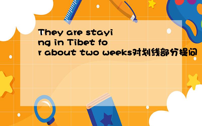 They are staying in Tibet for about two weeks对划线部分提问