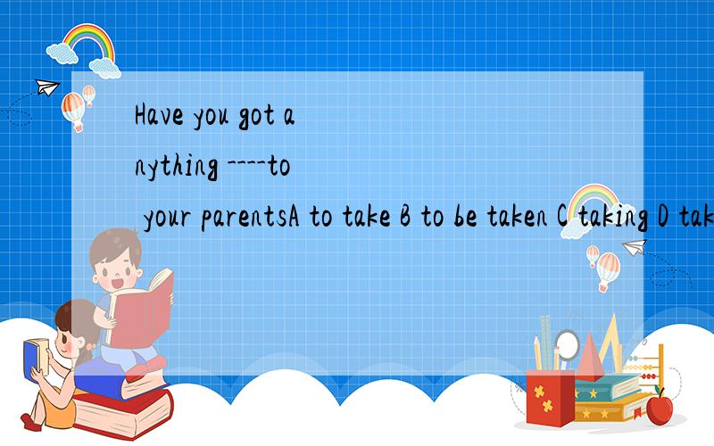 Have you got anything ----to your parentsA to take B to be taken C taking D taken请说明选项和原因
