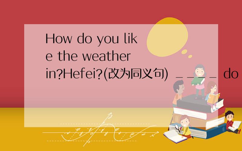 How do you like the weather in?Hefei?(改为同义句) ____ do you ____ ___⊥238[1/2]问题:How do you like the weather in Hefei?(改为同义句)____ do you ____ __⊥238[2/2]__ the weather in Hefei?
