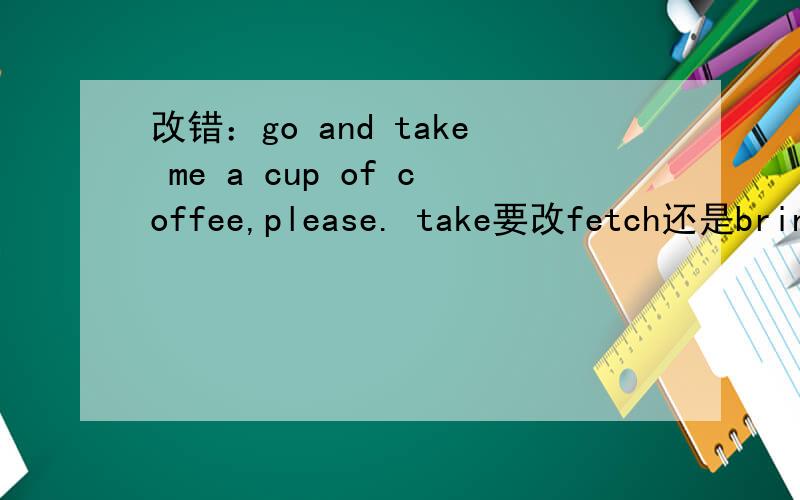 改错：go and take me a cup of coffee,please. take要改fetch还是bring?