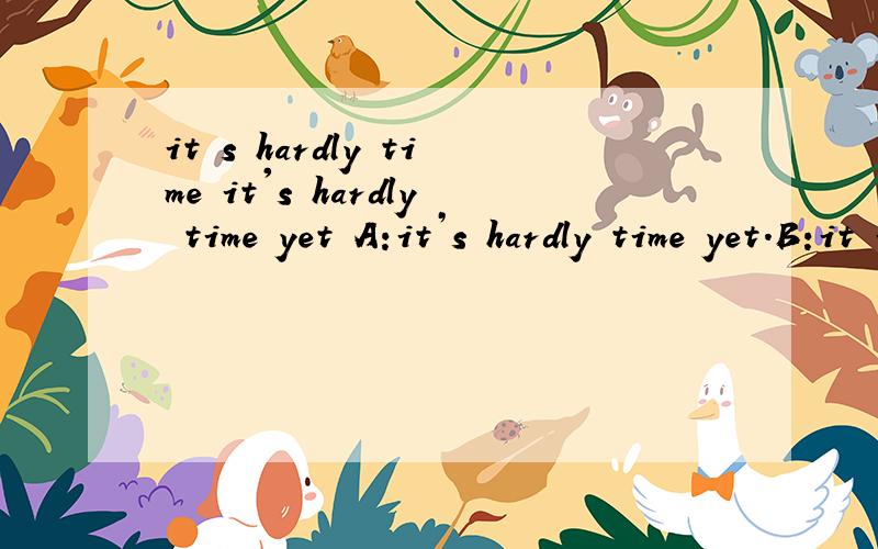 it s hardly time it's hardly time yet A:it’s hardly time yet.B:it is by my watch.其实是个对话，请问怎么翻比较好？