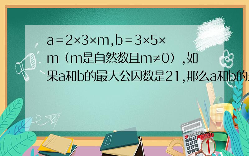 a＝2×3×m,b＝3×5×m（m是自然数且m≠0）,如果a和b的最大公因数是21,那么a和b的最小公倍数是（ ）