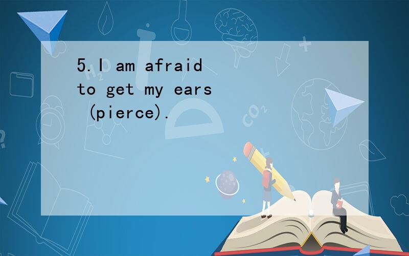 5.I am afraid to get my ears (pierce).