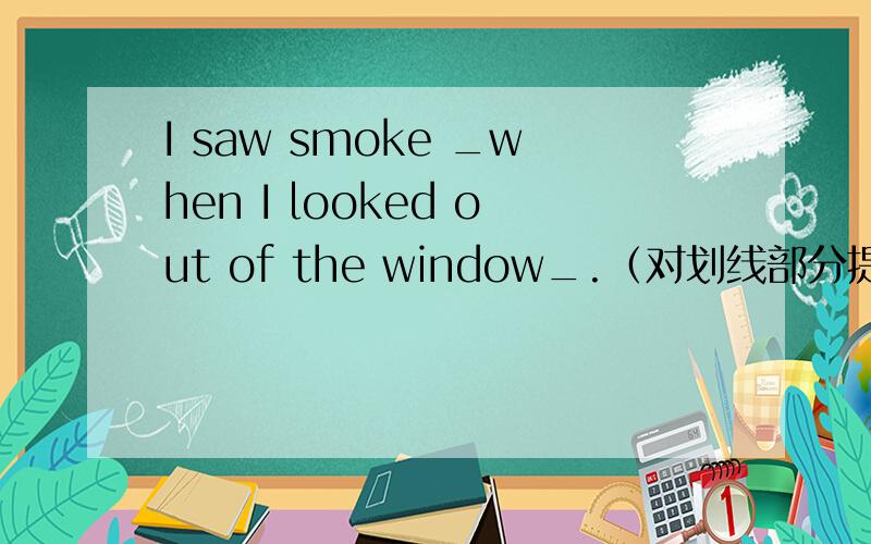 I saw smoke _when I looked out of the window_.（对划线部分提问）
