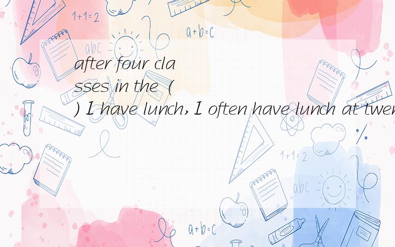 after four classes in the ( ) I have lunch,I often have lunch at twenty past elevenafter four classes in the ( ) I have lunch,I often have lunch at twenty past elevenA;morning B afternoon C evening