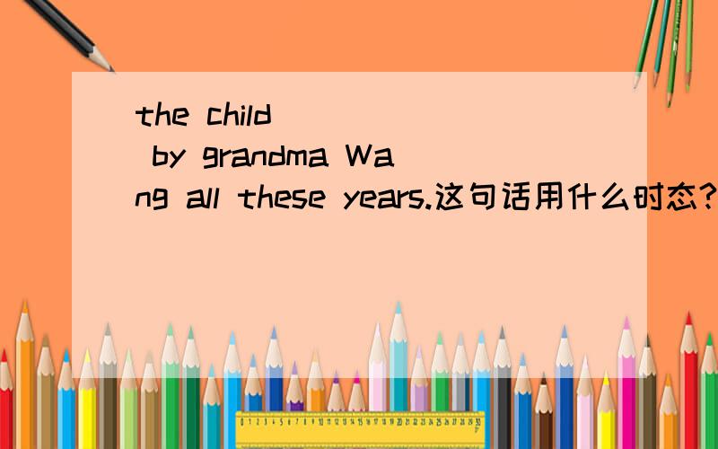 the child ____ by grandma Wang all these years.这句话用什么时态?these years不应该用现在时么?为什答案是完成时的?